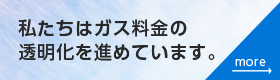 私たちはガス会社の透明化を進めています。