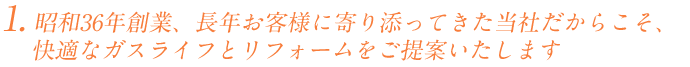 昭和36年創業、長年お客様に寄り添ってきた当社だからこそ、
   快適なガスライフとリフォームをご提案いたします