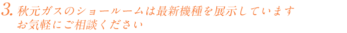 秋元ガスのショールームには最新機種を展示しています。分からないことやご不安な点など、お気軽にご相談ください。