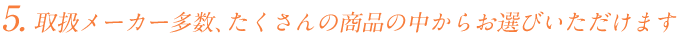 いろんなメーカーを取り扱っておりますので、たくさんの商品の中からお選びいただけます。